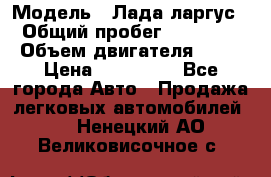  › Модель ­ Лада ларгус  › Общий пробег ­ 200 000 › Объем двигателя ­ 16 › Цена ­ 400 000 - Все города Авто » Продажа легковых автомобилей   . Ненецкий АО,Великовисочное с.